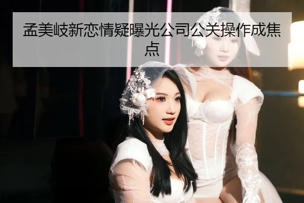 孟美岐新恋情疑曝光公司公关操作成焦点